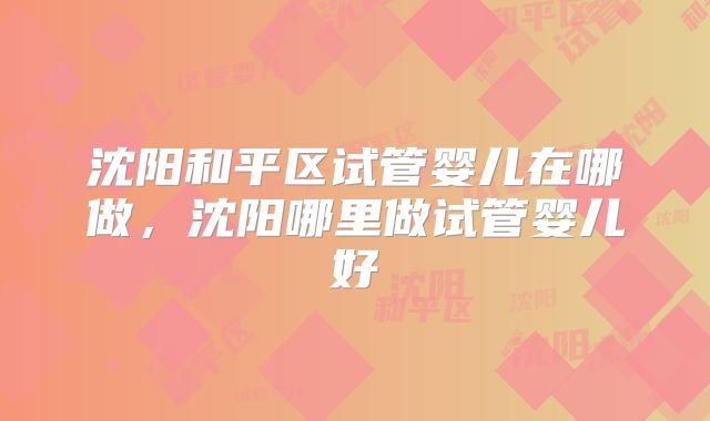 沈阳和平区试管婴儿在哪做,沈阳哪里做试管婴儿好