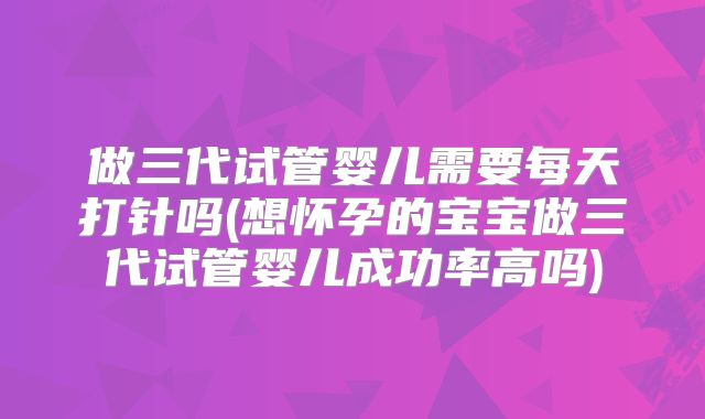 做三代试管婴儿需要每天打针吗(想怀孕的宝宝做三代试管婴儿成功率高吗)