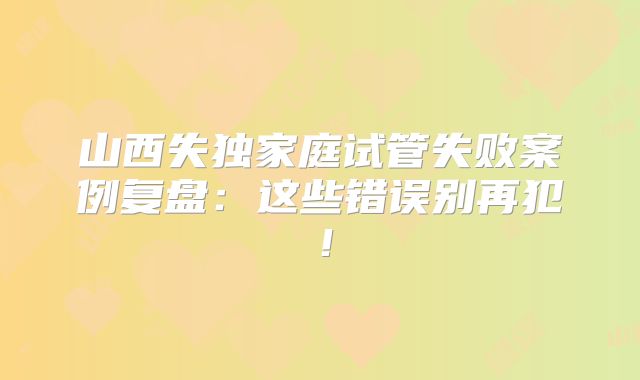 山西失独家庭试管失败案例复盘：这些错误别再犯！