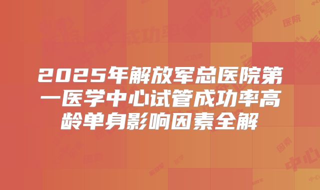 2025年解放军总医院第一医学中心试管成功率高龄单身影响因素全解
