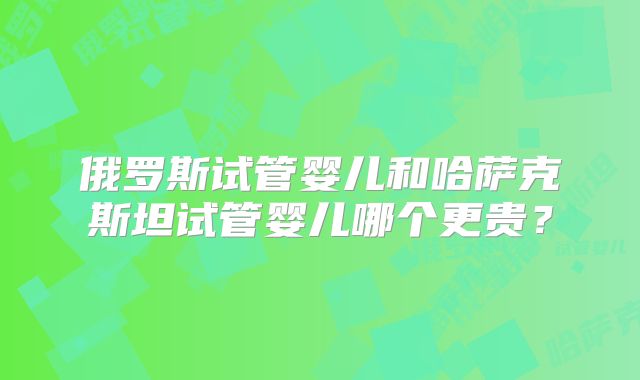 俄罗斯试管婴儿和哈萨克斯坦试管婴儿哪个更贵?