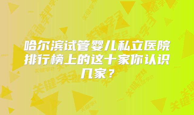哈尔滨试管婴儿私立医院排行榜上的这十家你认识几家？