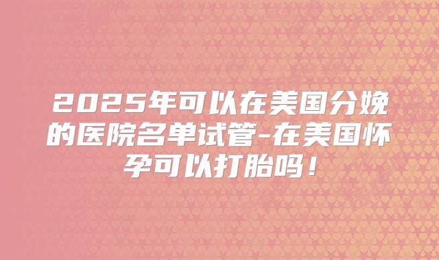 2025年可以在美国分娩的医院名单试管-在美国怀孕可以打胎吗！