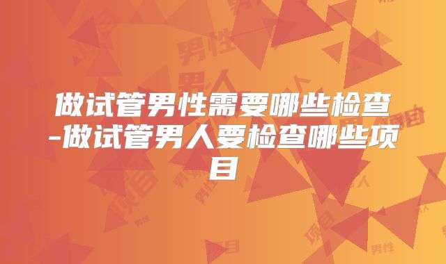 做试管男性需要哪些检查-做试管男人要检查哪些项目
