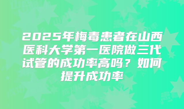 2025年梅毒患者在山西医科大学第一医院做三代试管的成功率高吗？如何提升成功率