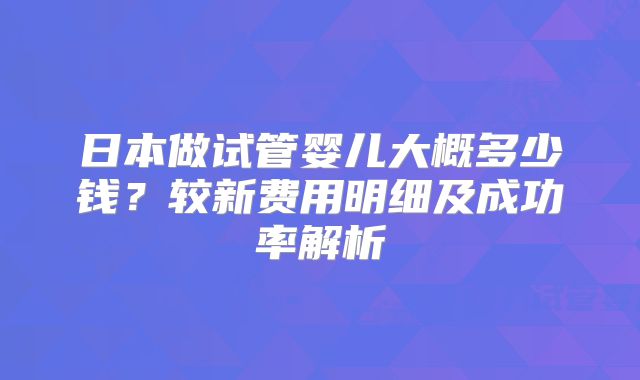 日本做试管婴儿大概多少钱？较新费用明细及成功率解析