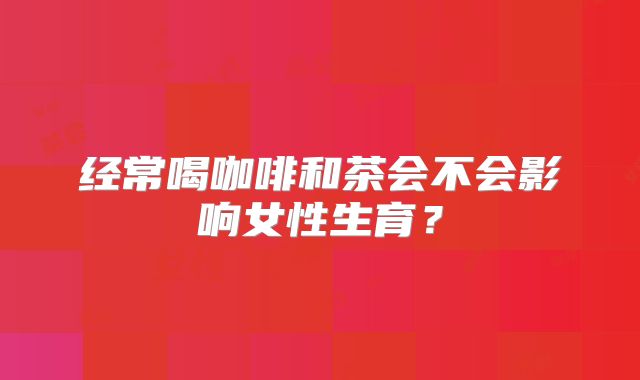 经常喝咖啡和茶会不会影响女性生育？