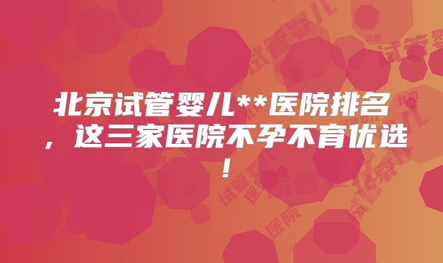北京试管婴儿**医院排名，这三家医院不孕不育优选！