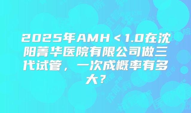 2025年AMH＜1.0在沈阳菁华医院有限公司做三代试管，一次成概率有多大？