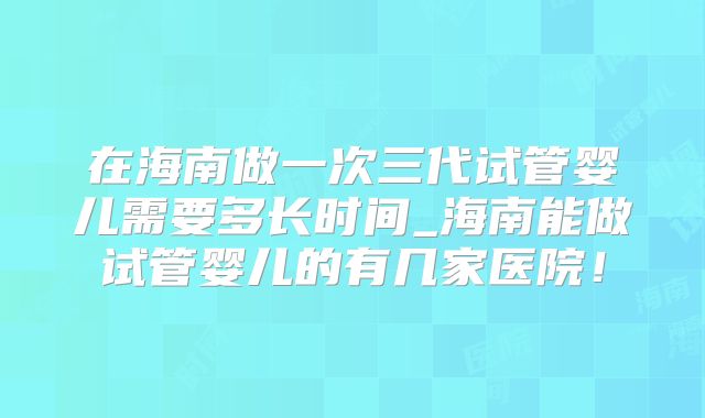 在海南做一次三代试管婴儿需要多长时间_海南能做试管婴儿的有几家医院！