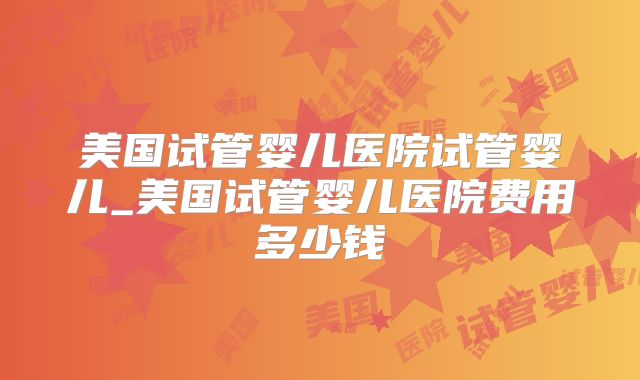 美国试管婴儿医院试管婴儿_美国试管婴儿医院费用多少钱