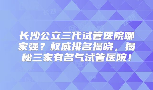 长沙公立三代试管医院哪家强？权威排名揭晓，揭秘三家有名气试管医院！