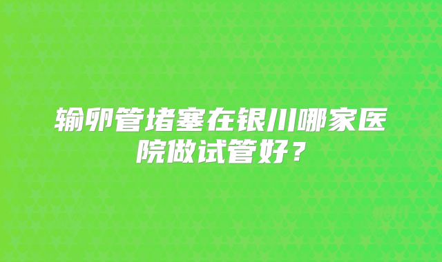 输卵管堵塞在银川哪家医院做试管好？