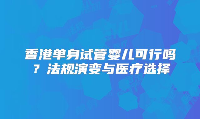 香港单身试管婴儿可行吗？法规演变与医疗选择
