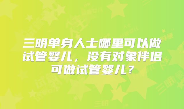 三明单身人士哪里可以做试管婴儿，没有对象伴侣可做试管婴儿？