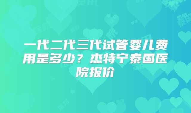 一代二代三代试管婴儿费用是多少？杰特宁泰国医院报价