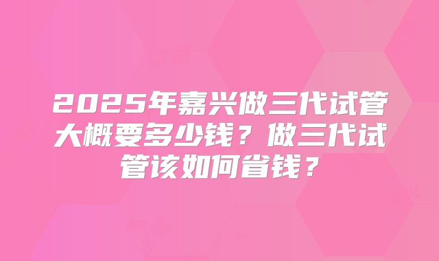 2025年嘉兴做三代试管大概要多少钱？做三代试管该如何省钱？