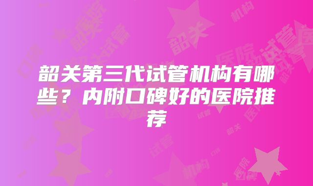 韶关第三代试管机构有哪些？内附口碑好的医院推荐