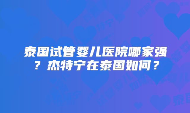 泰国试管婴儿医院哪家强？杰特宁在泰国如何？