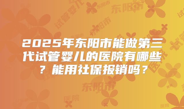 2025年东阳市能做第三代试管婴儿的医院有哪些？能用社保报销吗？