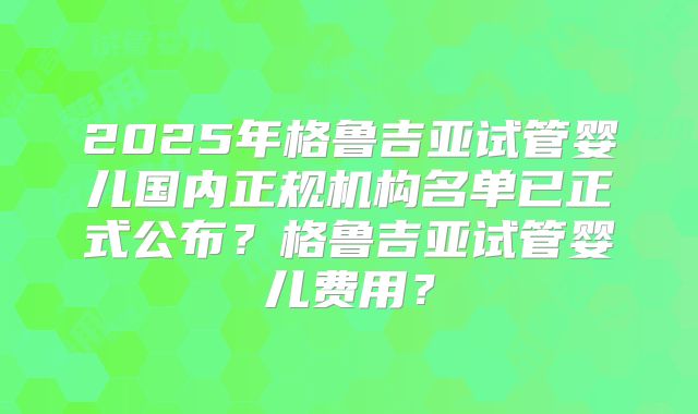 2025年格鲁吉亚试管婴儿国内正规机构名单已正式公布？格鲁吉亚试管婴儿费用？