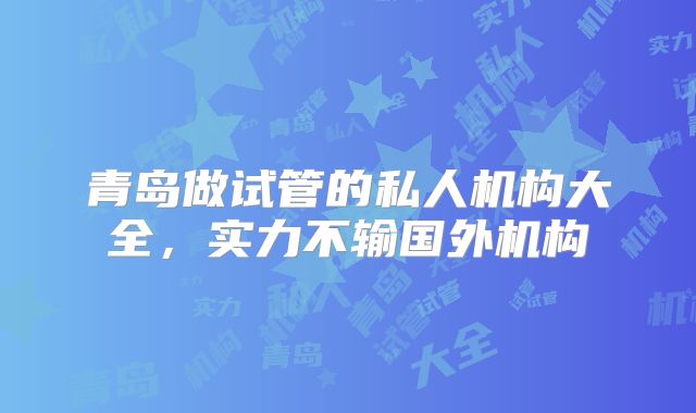 青岛做试管的私人机构大全，实力不输国外机构