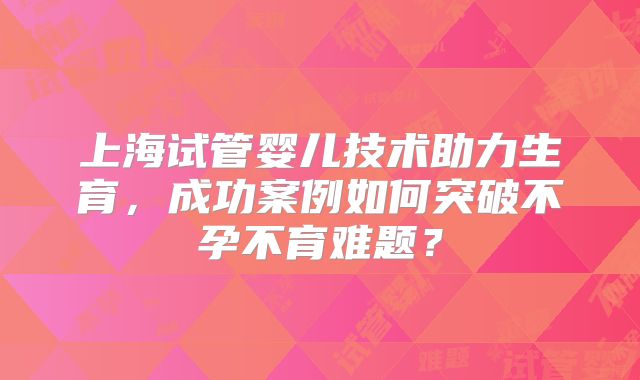上海试管婴儿技术助力生育，成功案例如何突破不孕不育难题？
