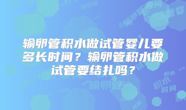 输卵管积水做试管婴儿要多长时间？输卵管积水做试管要结扎吗？