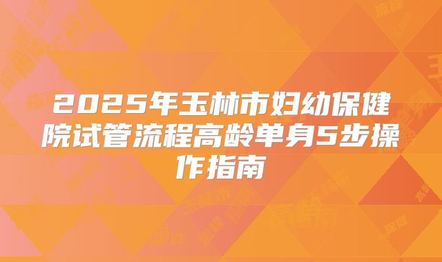 2025年玉林市妇幼保健院试管流程高龄单身5步操作指南
