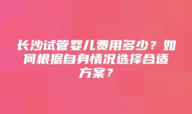 长沙试管婴儿费用多少？如何根据自身情况选择合适方案？