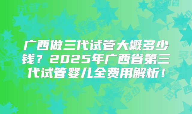 广西做三代试管大概多少钱?2025年广西省第三代试管婴儿全费用解析!