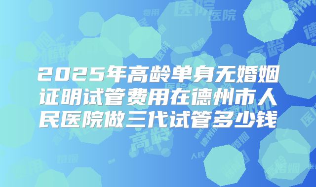 2025年高龄单身无婚姻证明试管费用在德州市人民医院做三代试管多少钱