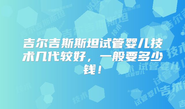 吉尔吉斯斯坦试管婴儿技术几代较好,一般要多少钱!