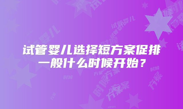 试管婴儿选择短方案促排一般什么时候开始？