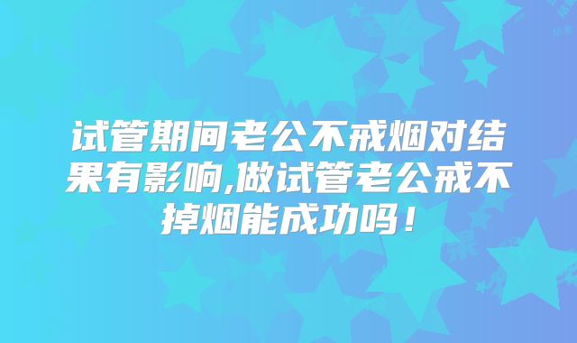 试管期间老公不戒烟对结果有影响,做试管老公戒不掉烟能成功吗！