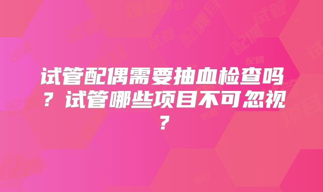 试管配偶需要抽血检查吗？试管哪些项目不可忽视？