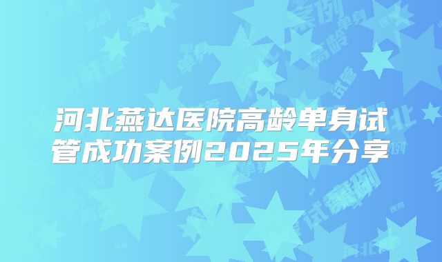 河北燕达医院高龄单身试管成功案例2025年分享