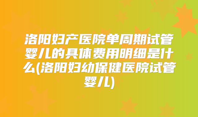 洛阳妇产医院单周期试管婴儿的具体费用明细是什么(洛阳妇幼保健医院试管婴儿)