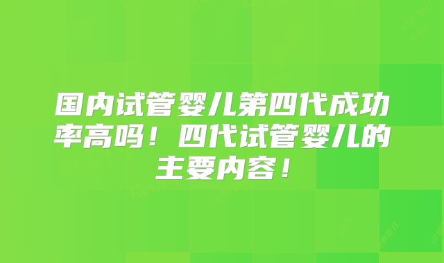 国内试管婴儿第四代成功率高吗！四代试管婴儿的主要内容！