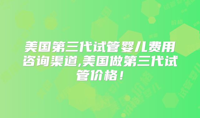 美国第三代试管婴儿费用咨询渠道,美国做第三代试管价格!