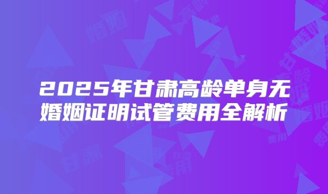 2025年甘肃高龄单身无婚姻证明试管费用全解析