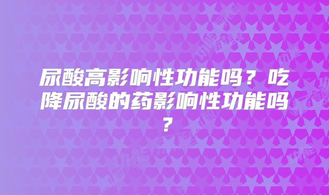 尿酸高影响性功能吗？吃降尿酸的药影响性功能吗？