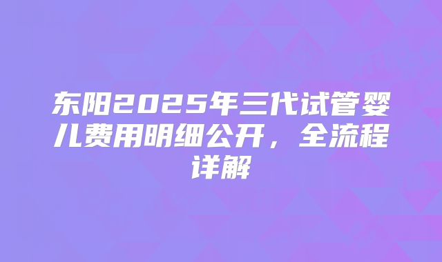 东阳2025年三代试管婴儿费用明细公开，全流程详解