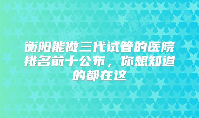 衡阳能做三代试管的医院排名前十公布，你想知道的都在这