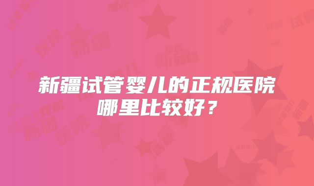 新疆试管婴儿的正规医院哪里比较好？