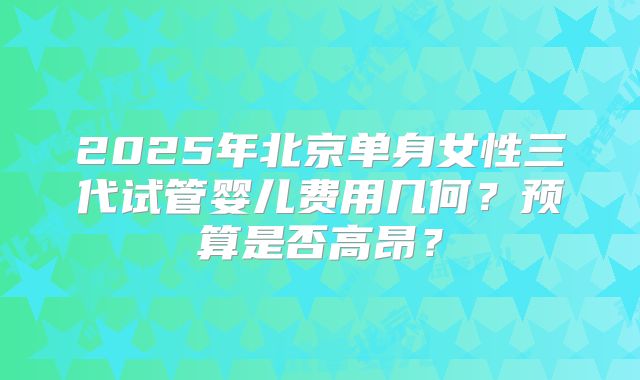 2025年北京单身女性三代试管婴儿费用几何？预算是否高昂？