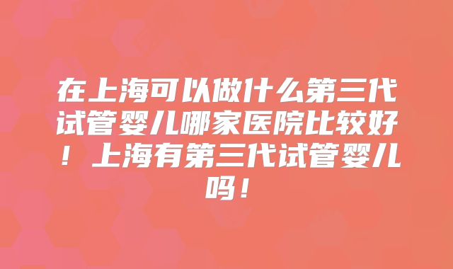 在上海可以做什么第三代试管婴儿哪家医院比较好!上海有第三代试管婴儿吗!
