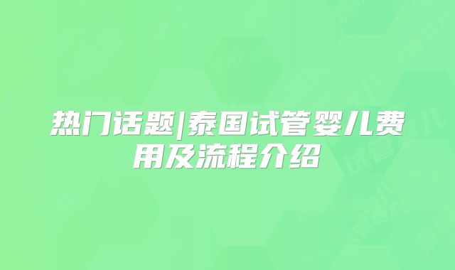 热门话题|泰国试管婴儿费用及流程介绍