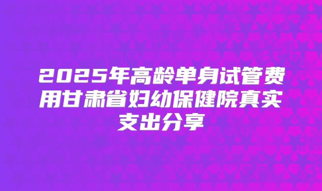 2025年高龄单身试管费用甘肃省妇幼保健院真实支出分享
