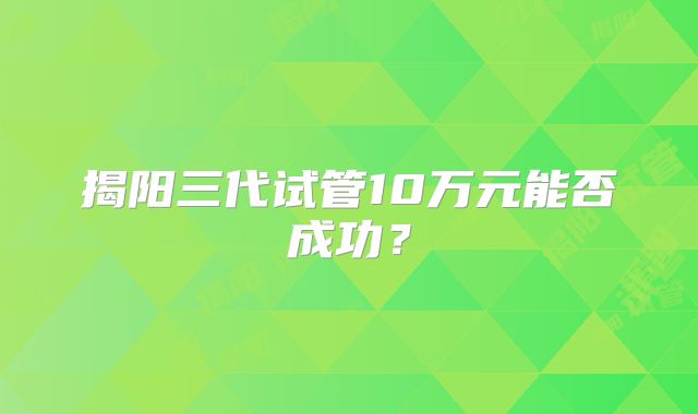 揭阳三代试管10万元能否成功?
